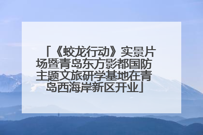 《蛟龙行动》实景片场暨青岛东方影都国防主题文旅研学基地在青岛西海岸新区开业