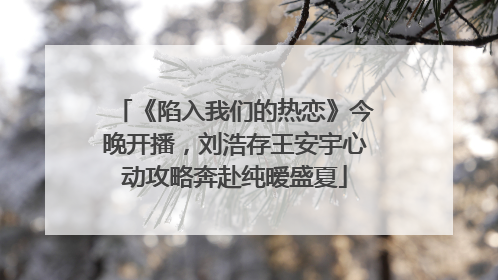 《陷入我们的热恋》今晚开播，刘浩存王安宇心动攻略奔赴纯暧盛夏