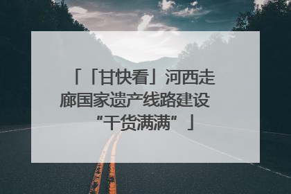 「甘快看」河西走廊国家遗产线路建设“干货满满”