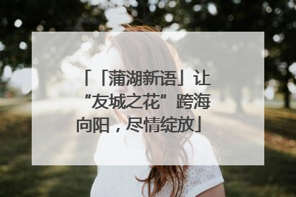 「蒲湖新语」让“友城之花”跨海向阳，尽情绽放
