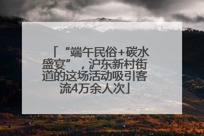 “端午民俗+碳水盛宴”，沪东新村街道的这场活动吸引客流4万余人次