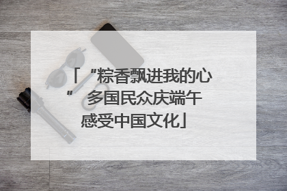 “粽香飘进我的心” 多国民众庆端午感受中国文化