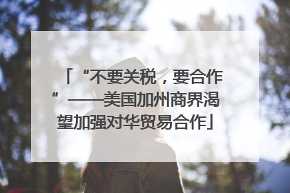 “不要关税，要合作”——美国加州商界渴望加强对华贸易合作