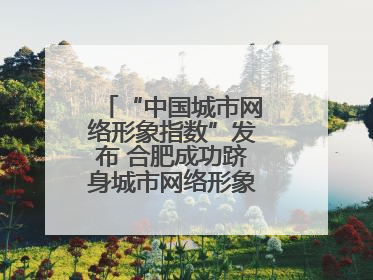 “中国城市网络形象指数”发布 合肥成功跻身城市网络形象榜单第一方阵