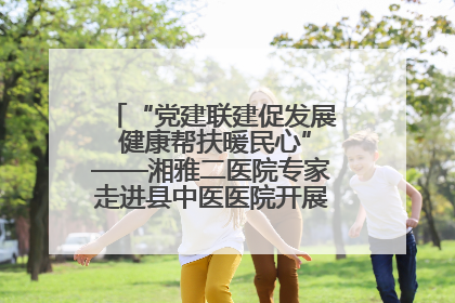 “党建联建促发展 健康帮扶暖民心”——湘雅二医院专家走进县中医医院开展健康帮扶活动