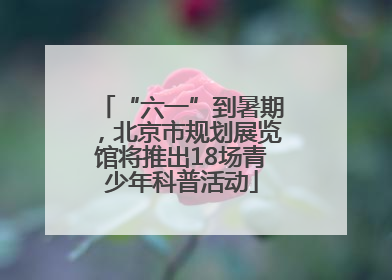 “六一”到暑期，北京市规划展览馆将推出18场青少年科普活动