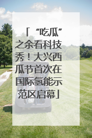 “吃瓜”之余看科技秀！大兴西瓜节首次在国际氢能示范区启幕