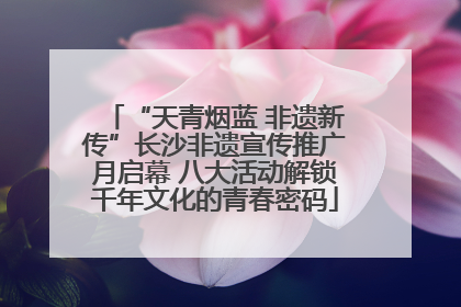 “天青烟蓝 非遗新传”长沙非遗宣传推广月启幕 八大活动解锁千年文化的青春密码