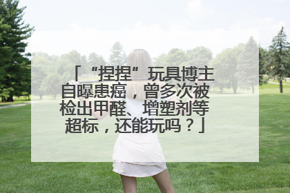 “捏捏”玩具博主自曝患癌，曾多次被检出甲醛、增塑剂等超标，还能玩吗？