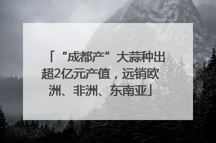 “成都产”大蒜种出超2亿元产值，远销欧洲、非洲、东南亚