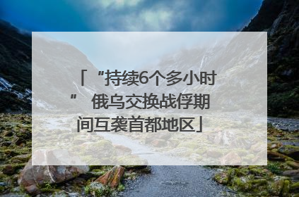 “持续6个多小时” 俄乌交换战俘期间互袭首都地区