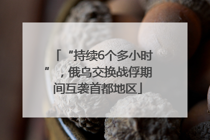 “持续6个多小时”，俄乌交换战俘期间互袭首都地区