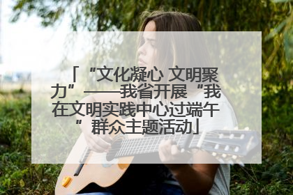 “文化凝心 文明聚力”——我省开展“我在文明实践中心过端午”群众主题活动
