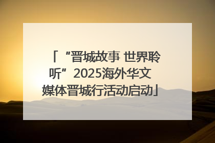 “晋城故事 世界聆听”2025海外华文媒体晋城行活动启动