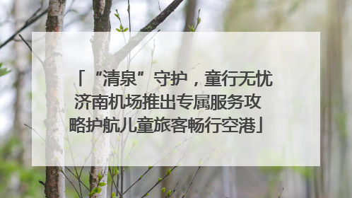“清泉”守护，童行无忧 济南机场推出专属服务攻略护航儿童旅客畅行空港