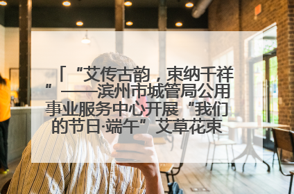 “艾传古韵，束纳千祥”——滨州市城管局公用事业服务中心开展“我们的节日·端午”艾草花束制作主题活动