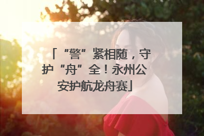 “警”紧相随，守护“舟”全！永州公安护航龙舟赛