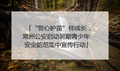 “警心护苗”伴成长，常州公安启动暑期青少年安全防范集中宣传行动