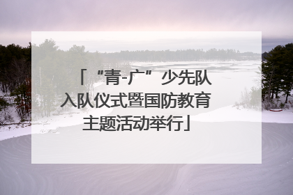 “青-广”少先队入队仪式暨国防教育主题活动举行