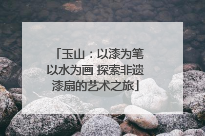 玉山：以漆为笔 以水为画 探索非遗漆扇的艺术之旅