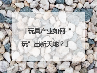玩具产业如何“玩”出新天地？