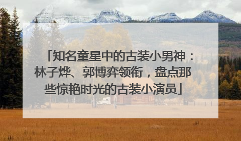 知名童星中的古装小男神：林子烨、郭博弈领衔，盘点那些惊艳时光的古装小演员