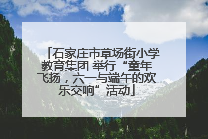 石家庄市草场街小学教育集团 举行“童年飞扬，六一与端午的欢乐交响”活动