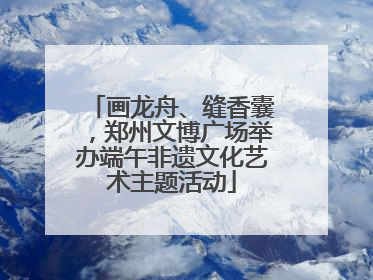 画龙舟、缝香囊，郑州文博广场举办端午非遗文化艺术主题活动