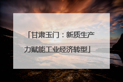甘肃玉门：新质生产力赋能工业经济转型