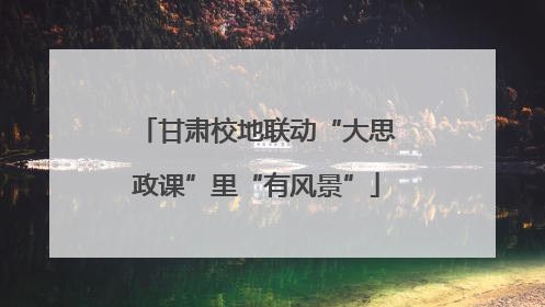 甘肃校地联动“大思政课”里“有风景”
