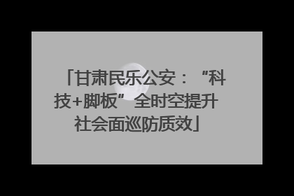 甘肃民乐公安：“科技+脚板”全时空提升社会面巡防质效