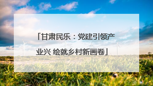 甘肃民乐：党建引领产业兴 绘就乡村新画卷