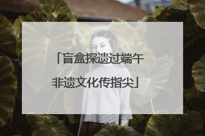 盲盒探遗过端午 非遗文化传指尖