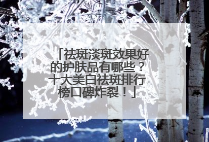 祛斑淡斑效果好的护肤品有哪些？十大美白祛斑排行榜口碑炸裂！
