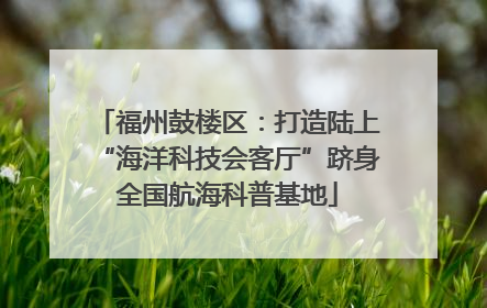 福州鼓楼区：打造陆上“海洋科技会客厅”跻身全国航海科普基地