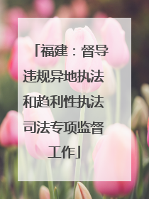 福建：督导违规异地执法和趋利性执法司法专项监督工作