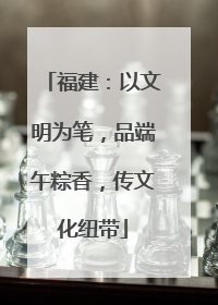 福建：以文明为笔，品端午粽香，传文化纽带