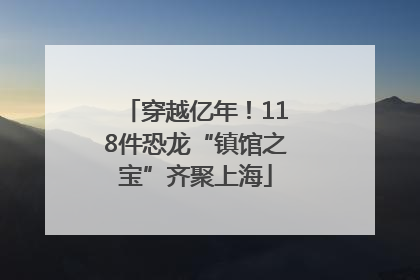 穿越亿年！118件恐龙“镇馆之宝”齐聚上海