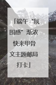 端午“氛围感”渐浓 快来甲骨文主题邮局打卡