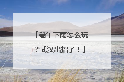 端午下雨怎么玩？武汉出招了！