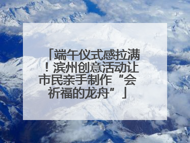 端午仪式感拉满！滨州创意活动让市民亲手制作“会祈福的龙舟”