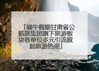 端午假期甘肃省公航旅集团旗下旅游板块各单位多元引流掀起旅游热潮