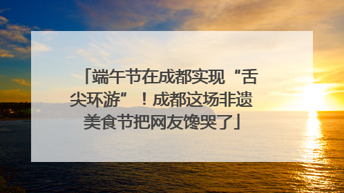端午节在成都实现“舌尖环游”！成都这场非遗美食节把网友馋哭了