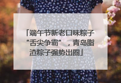 端午节新老口味粽子“舌尖争霸”，青岛脂渣粽子强势出圈