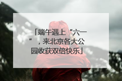 端午遇上“六一”，来北京各大公园收获双倍快乐