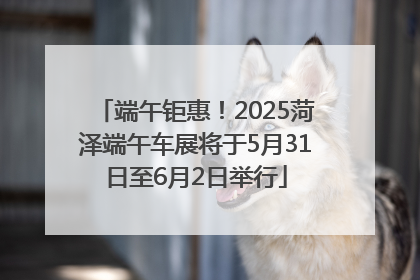 端午钜惠！2025菏泽端午车展将于5月31日至6月2日举行