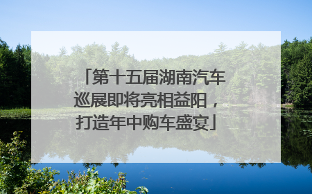 第十五届湖南汽车巡展即将亮相益阳，打造年中购车盛宴
