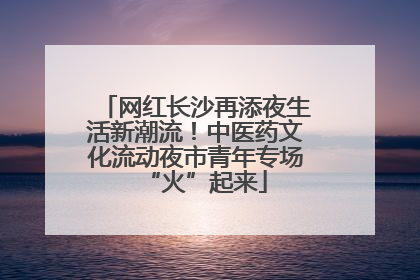 网红长沙再添夜生活新潮流！中医药文化流动夜市青年专场“火”起来