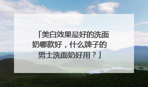 美白效果最好的洗面奶哪款好，什么牌子的男士洗面奶好用？