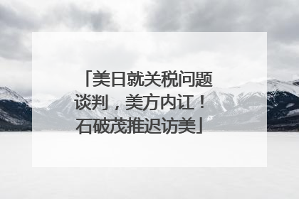 美日就关税问题谈判，美方内讧！石破茂推迟访美